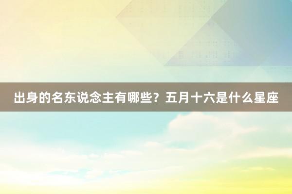 出身的名东说念主有哪些？五月十六是什么星座