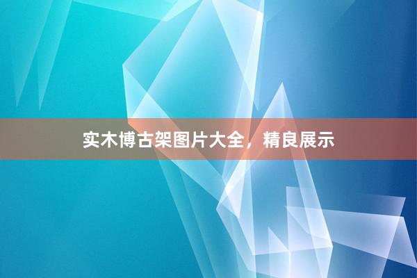 实木博古架图片大全，精良展示